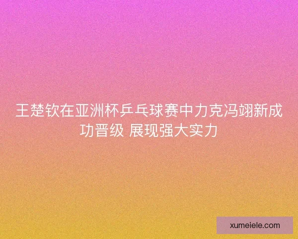 王楚钦在亚洲杯乒乓球赛中力克冯翊新成功晋级 展现强大实力