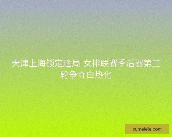 天津上海锁定胜局 女排联赛季后赛第三轮争夺白热化