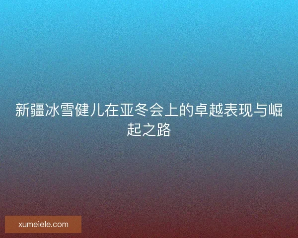 新疆冰雪健儿在亚冬会上的卓越表现与崛起之路